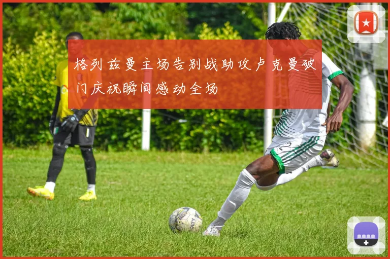 格列兹曼主场告别战助攻卢克曼破门庆祝瞬间感动全场