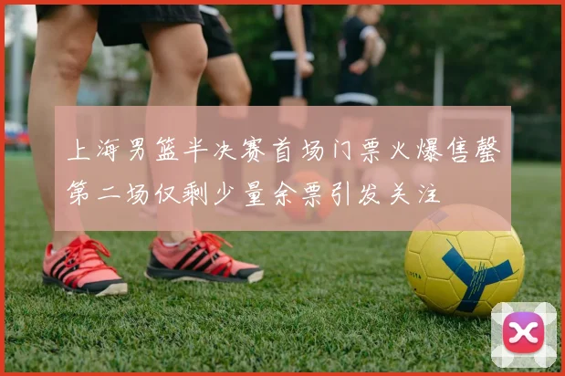 上海男篮半决赛首场门票火爆售罄第二场仅剩少量余票引发关注