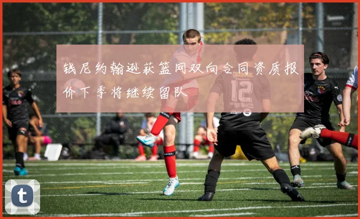 钱尼约翰逊获篮网双向合同资质报价下季将继续留队