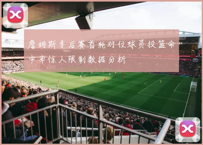 詹姆斯季后赛首轮对位球员投篮命中率惊人限制数据分析
