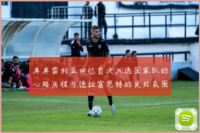 库库雷利亚回忆首次入选国家队的心路历程与德拉富恩特的良好氛围