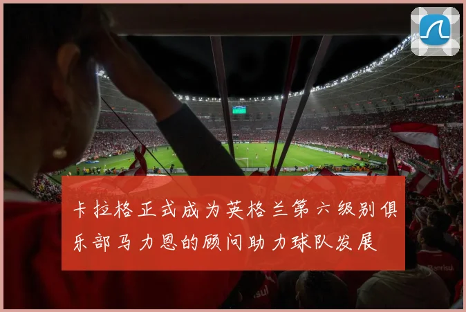 卡拉格正式成为英格兰第六级别俱乐部马力恩的顾问助力球队发展